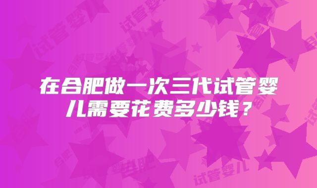 在合肥做一次三代试管婴儿需要花费多少钱？