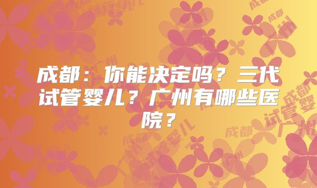 成都：你能决定吗？三代试管婴儿？广州有哪些医院？