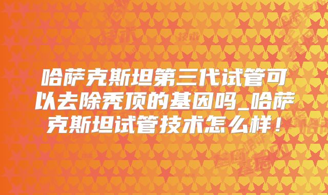 哈萨克斯坦第三代试管可以去除秃顶的基因吗_哈萨克斯坦试管技术怎么样！