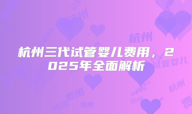 杭州三代试管婴儿费用,2025年全面解析