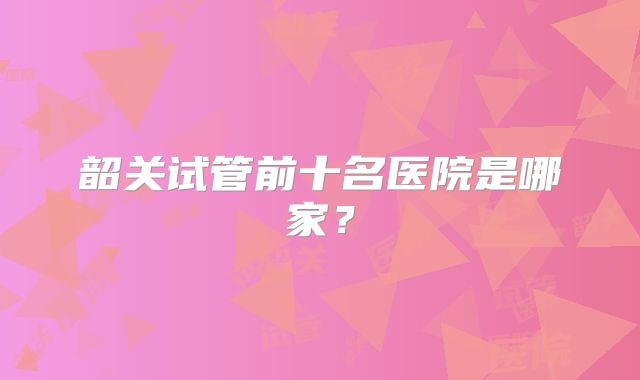 韶关试管前十名医院是哪家?
