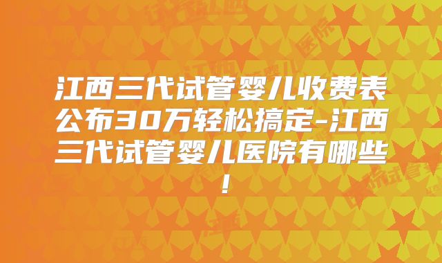 江西三代试管婴儿收费表公布30万轻松搞定-江西三代试管婴儿医院有哪些！