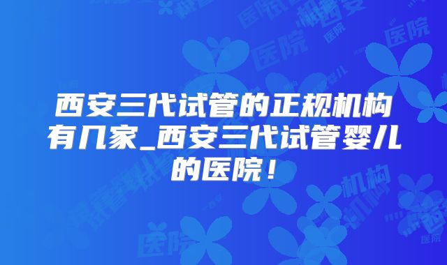 西安三代试管的正规机构有几家_西安三代试管婴儿的医院!