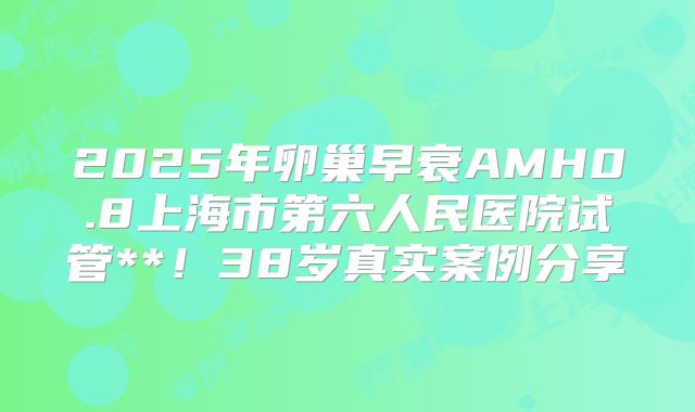 2025年卵巢早衰AMH0.8上海市第六人民医院试管**!38岁真实案例分享