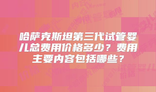 哈萨克斯坦第三代试管婴儿总费用价格多少?费用主要内容包括哪些?