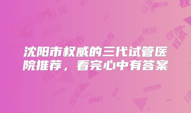 沈阳市权威的三代试管医院推荐，看完心中有答案