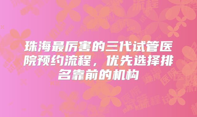 珠海最厉害的三代试管医院预约流程,优先选择排名靠前的机构