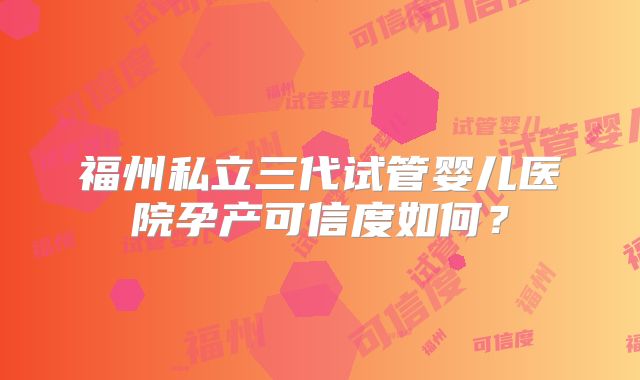 福州私立三代试管婴儿医院孕产可信度如何?