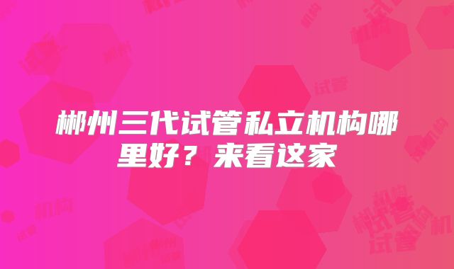 郴州三代试管私立机构哪里好？来看这家