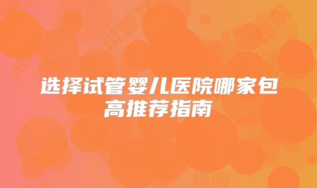 选择试管婴儿医院哪家包高推荐指南