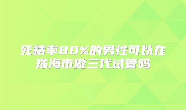 死精率80%的男性可以在珠海市做三代试管吗