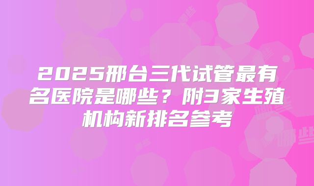 2025邢台三代试管最有名医院是哪些?附3家生殖机构新排名参考
