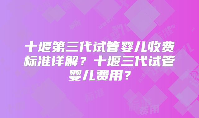 十堰第三代试管婴儿收费标准详解?十堰三代试管婴儿费用?