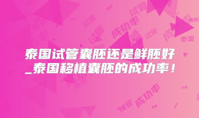 泰国试管囊胚还是鲜胚好_泰国移植囊胚的成功率!