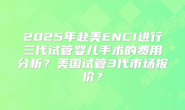 2025年赴美ENCI进行三代试管婴儿手术的费用分析?美国试管3代市场报价?