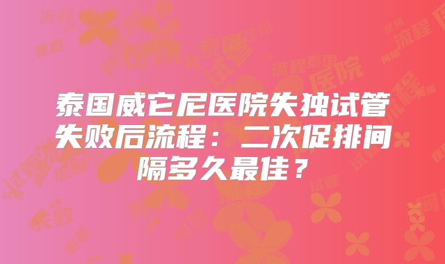 泰国威它尼医院失独试管失败后流程：二次促排间隔多久最佳？