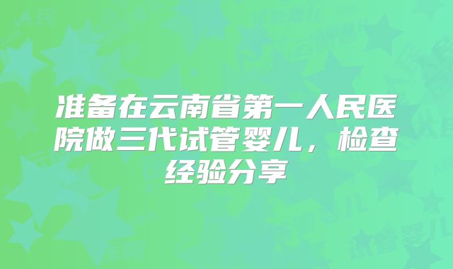 准备在云南省第一人民医院做三代试管婴儿,检查经验分享