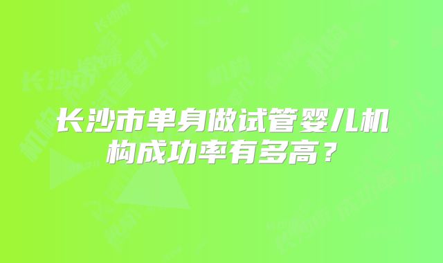 长沙市单身做试管婴儿机构成功率有多高？