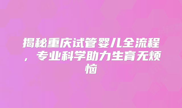揭秘重庆试管婴儿全流程,专业科学助力生育无烦恼