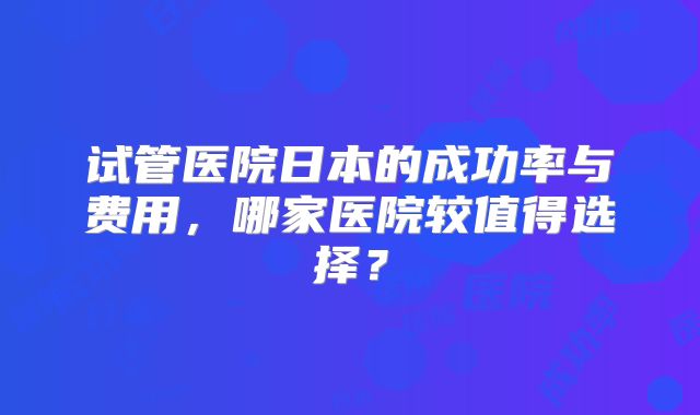 试管医院日本的成功率与费用,哪家医院较值得选择?