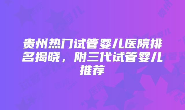 贵州热门试管婴儿医院排名揭晓,附三代试管婴儿推荐