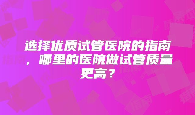 选择优质试管医院的指南,哪里的医院做试管质量更高?