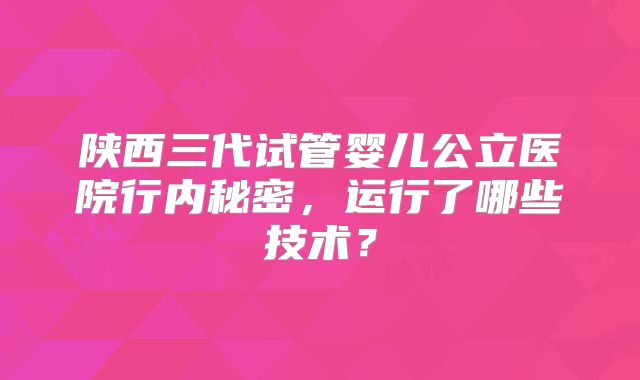 陕西三代试管婴儿公立医院行内秘密，运行了哪些技术？