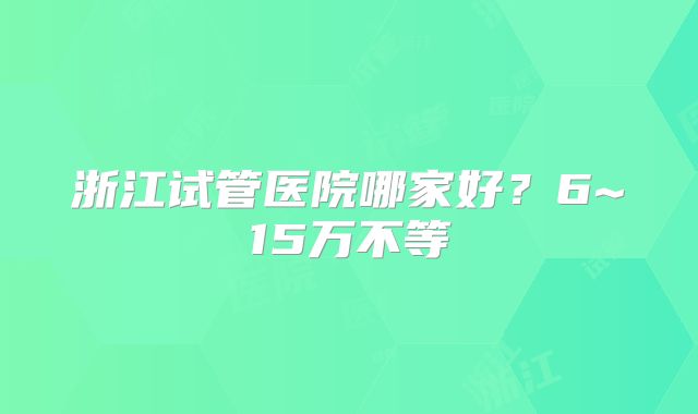 浙江试管医院哪家好？6~15万不等