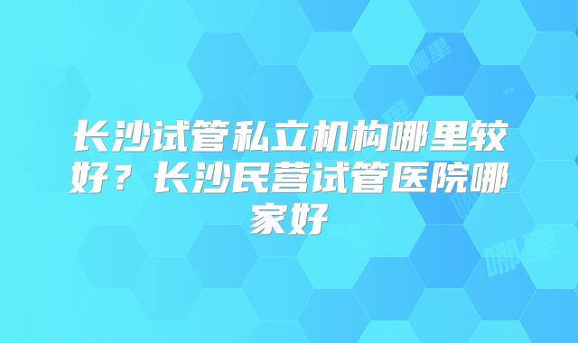 长沙试管私立机构哪里较好?长沙民营试管医院哪家好