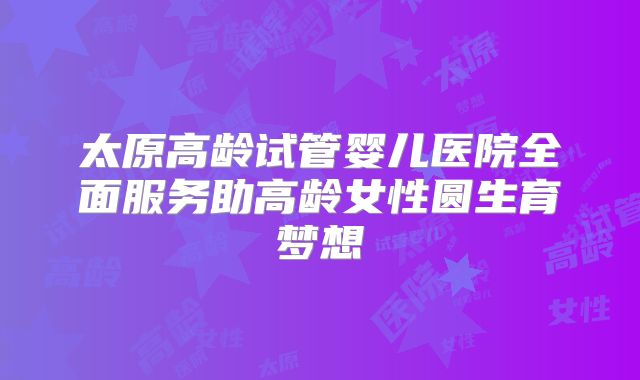 太原高龄试管婴儿医院全面服务助高龄女性圆生育梦想