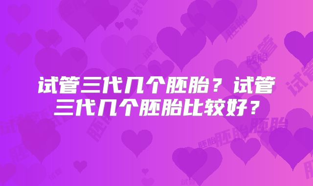 试管三代几个胚胎?试管三代几个胚胎比较好?