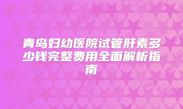 青岛妇幼医院试管肝素多少钱完整费用全面解析指南