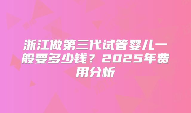 浙江做第三代试管婴儿一般要多少钱?2025年费用分析