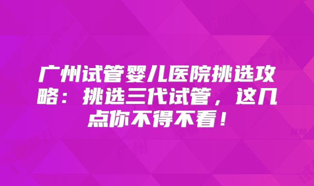 广州试管婴儿医院挑选攻略:挑选三代试管,这几点你不得不看!