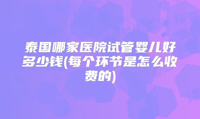 泰国哪家医院试管婴儿好多少钱(每个环节是怎么收费的)