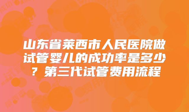 山东省莱西市人民医院做试管婴儿的成功率是多少?第三代试管费用流程
