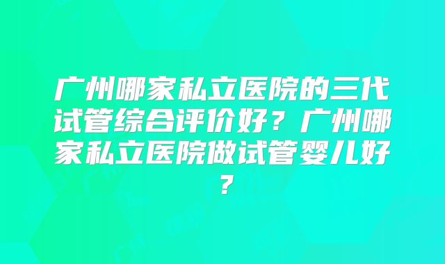广州哪家私立医院的三代试管综合评价好？广州哪家私立医院做试管婴儿好？