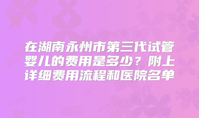 在湖南永州市第三代试管婴儿的费用是多少?附上详细费用流程和医院名单