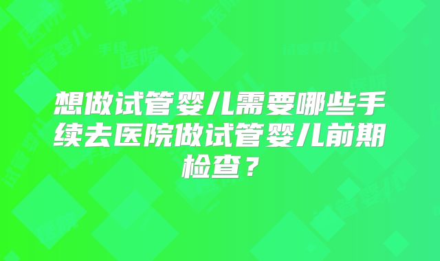 想做试管婴儿需要哪些手续去医院做试管婴儿前期检查?