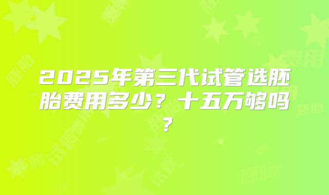 2025年第三代试管选胚胎费用多少？十五万够吗？