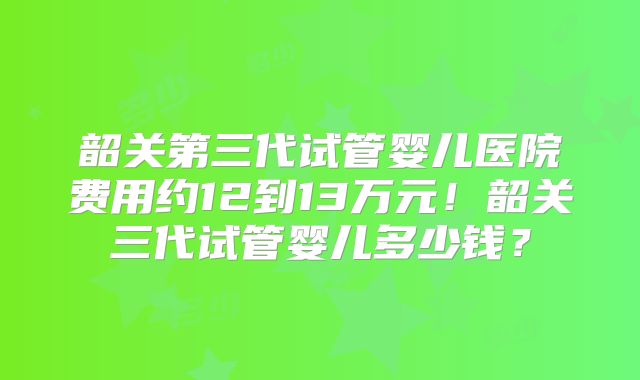 韶关第三代试管婴儿医院费用约12到13万元！韶关三代试管婴儿多少钱？