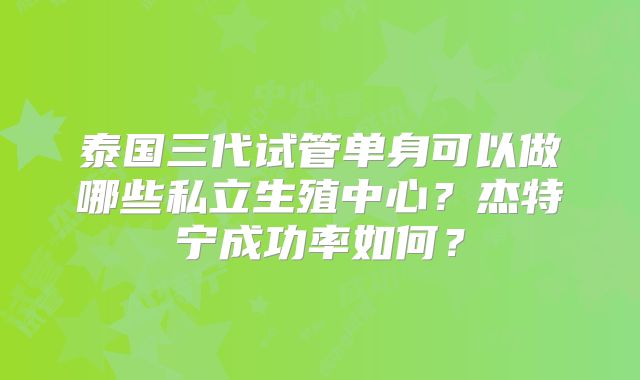 泰国三代试管单身可以做哪些私立生殖中心?杰特宁成功率如何?
