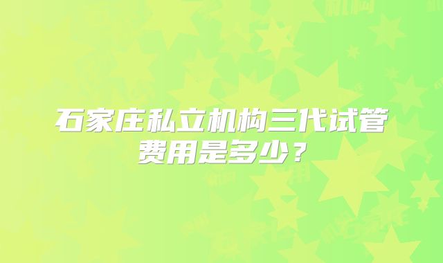 石家庄私立机构三代试管费用是多少?