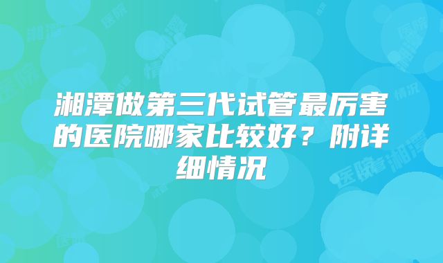 湘潭做第三代试管最厉害的医院哪家比较好?附详细情况