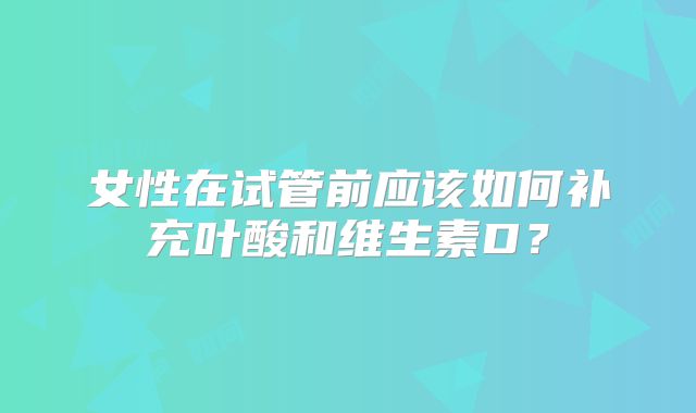 女性在试管前应该如何补充叶酸和维生素D？