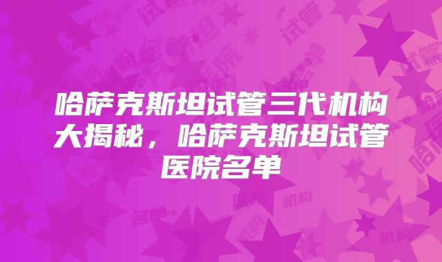哈萨克斯坦试管三代机构大揭秘,哈萨克斯坦试管医院名单