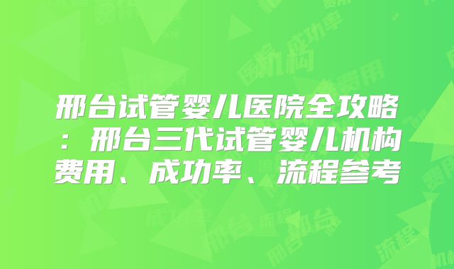 邢台试管婴儿医院全攻略：邢台三代试管婴儿机构费用、成功率、流程参考