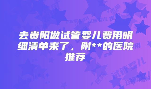 去贵阳做试管婴儿费用明细清单来了,附**的医院推荐