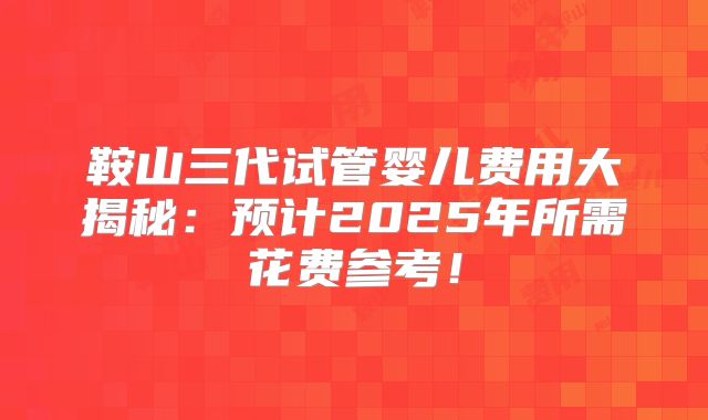 鞍山三代试管婴儿费用大揭秘:预计2025年所需花费参考!