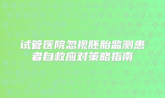 试管医院忽视胚胎监测患者自救应对策略指南